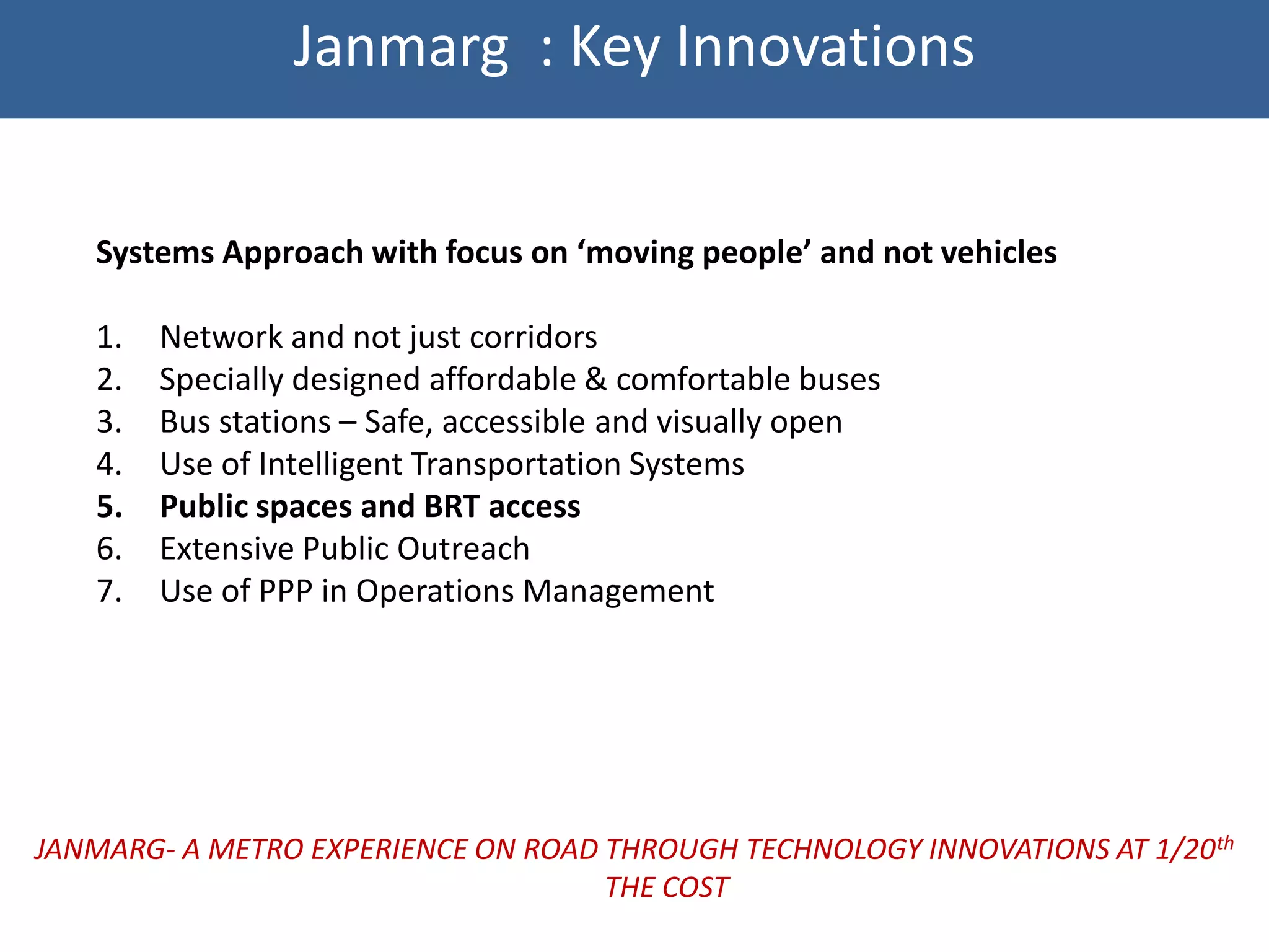 Janmarg : Key Innovations


   Systems Approach with focus on ‘moving people’ and not vehicles

   1.   Network and not just corridors
   2.   Specially designed affordable & comfortable buses
   3.   Bus stations – Safe, accessible and visually open
   4.   Use of Intelligent Transportation Systems
   5.   Public spaces and BRT access
   6.   Extensive Public Outreach
   7.   Use of PPP in Operations Management




JANMARG- A METRO EXPERIENCE ON ROAD THROUGH TECHNOLOGY INNOVATIONS AT 1/20th
                                    THE COST
 