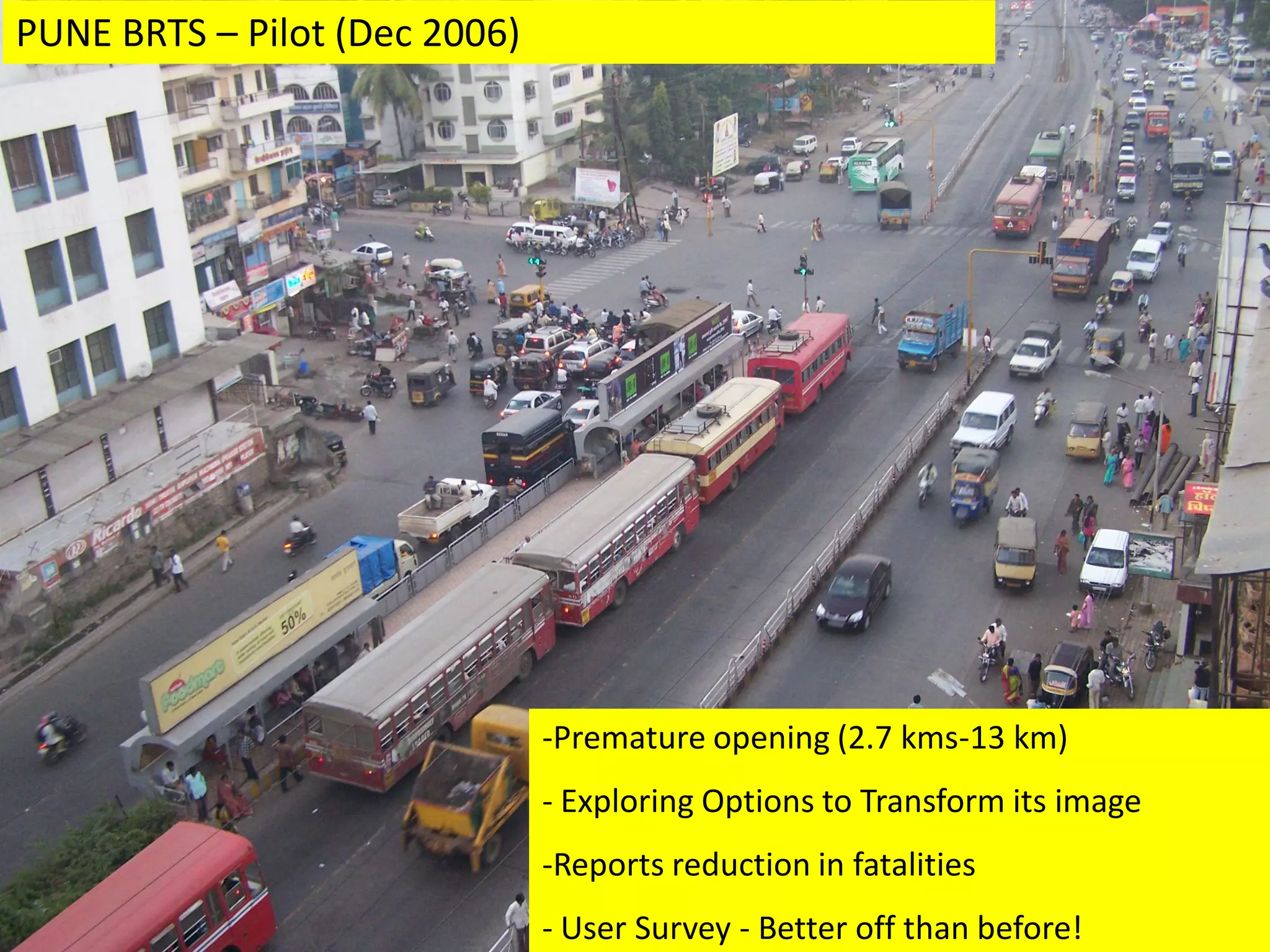 PUNE BRTS – Pilot (Dec 2006)




                               -Premature opening (2.7 kms-13 km)
                               - Exploring Options to Transform its image
                               -Reports reduction in fatalities     Pune

                               - User Survey - Better off than before!
 