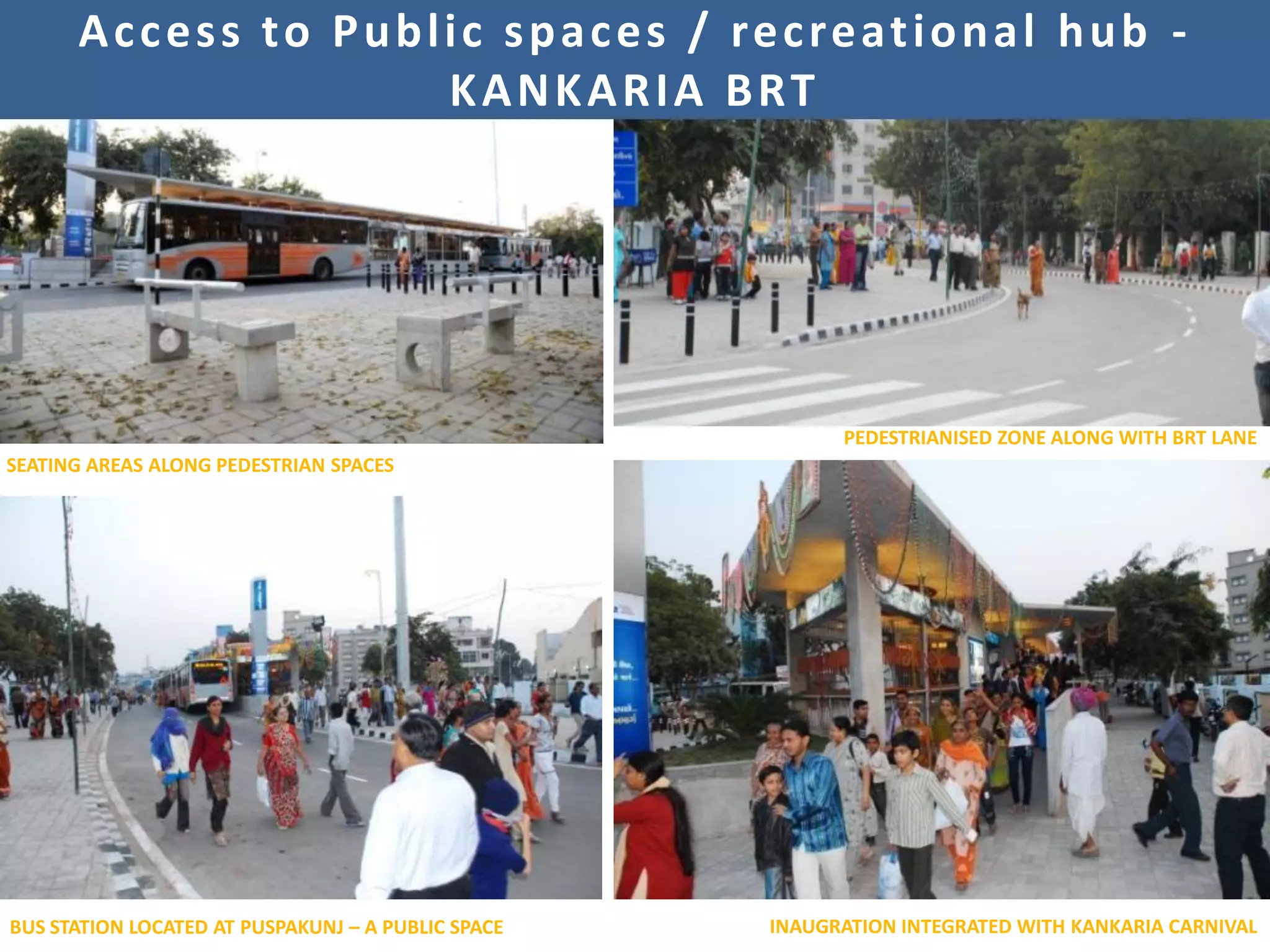 A c c e s s t o P u b l i c s p a c e s / re c re at i o n a l h u b -
                              KANKARIA BRT




                                                          PEDESTRIANISED ZONE ALONG WITH BRT LANE
SEATING AREAS ALONG PEDESTRIAN SPACES




BUS STATION LOCATED AT PUSPAKUNJ – A PUBLIC SPACE   INAUGRATION INTEGRATED WITH KANKARIA CARNIVAL
 