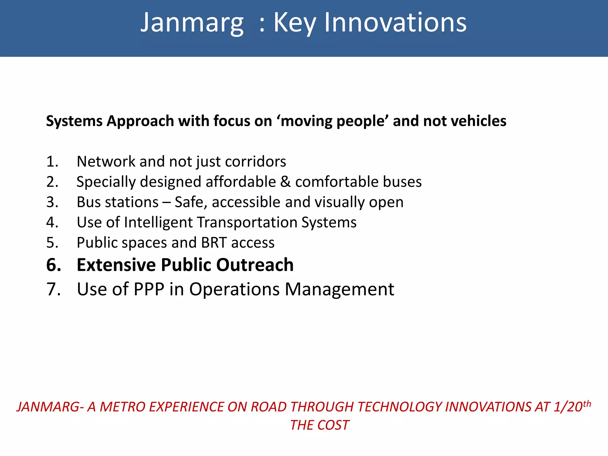 Janmarg : Key Innovations


   Systems Approach with focus on ‘moving people’ and not vehicles

   1.   Network and not just corridors
   2.   Specially designed affordable & comfortable buses
   3.   Bus stations – Safe, accessible and visually open
   4.   Use of Intelligent Transportation Systems
   5.   Public spaces and BRT access
   6. Extensive Public Outreach
   7. Use of PPP in Operations Management




JANMARG- A METRO EXPERIENCE ON ROAD THROUGH TECHNOLOGY INNOVATIONS AT 1/20th
                                    THE COST
 