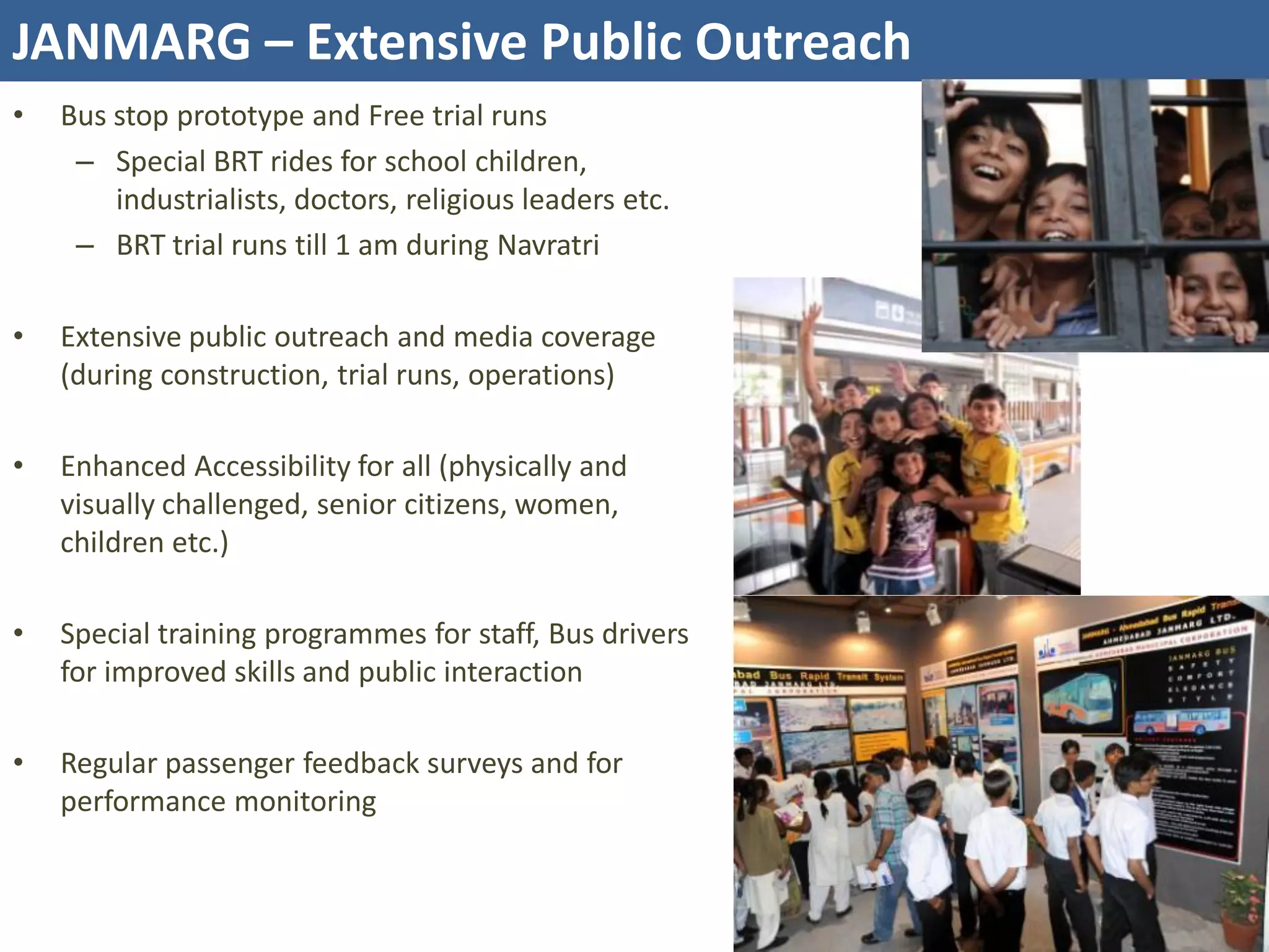 JANMARG – Extensive Public Outreach
•   Bus stop prototype and Free trial runs
     – Special BRT rides for school children,
        industrialists, doctors, religious leaders etc.
     – BRT trial runs till 1 am during Navratri

•   Extensive public outreach and media coverage
    (during construction, trial runs, operations)

•   Enhanced Accessibility for all (physically and
    visually challenged, senior citizens, women,
    children etc.)

•   Special training programmes for staff, Bus drivers
    for improved skills and public interaction

•   Regular passenger feedback surveys and for
    performance monitoring
 