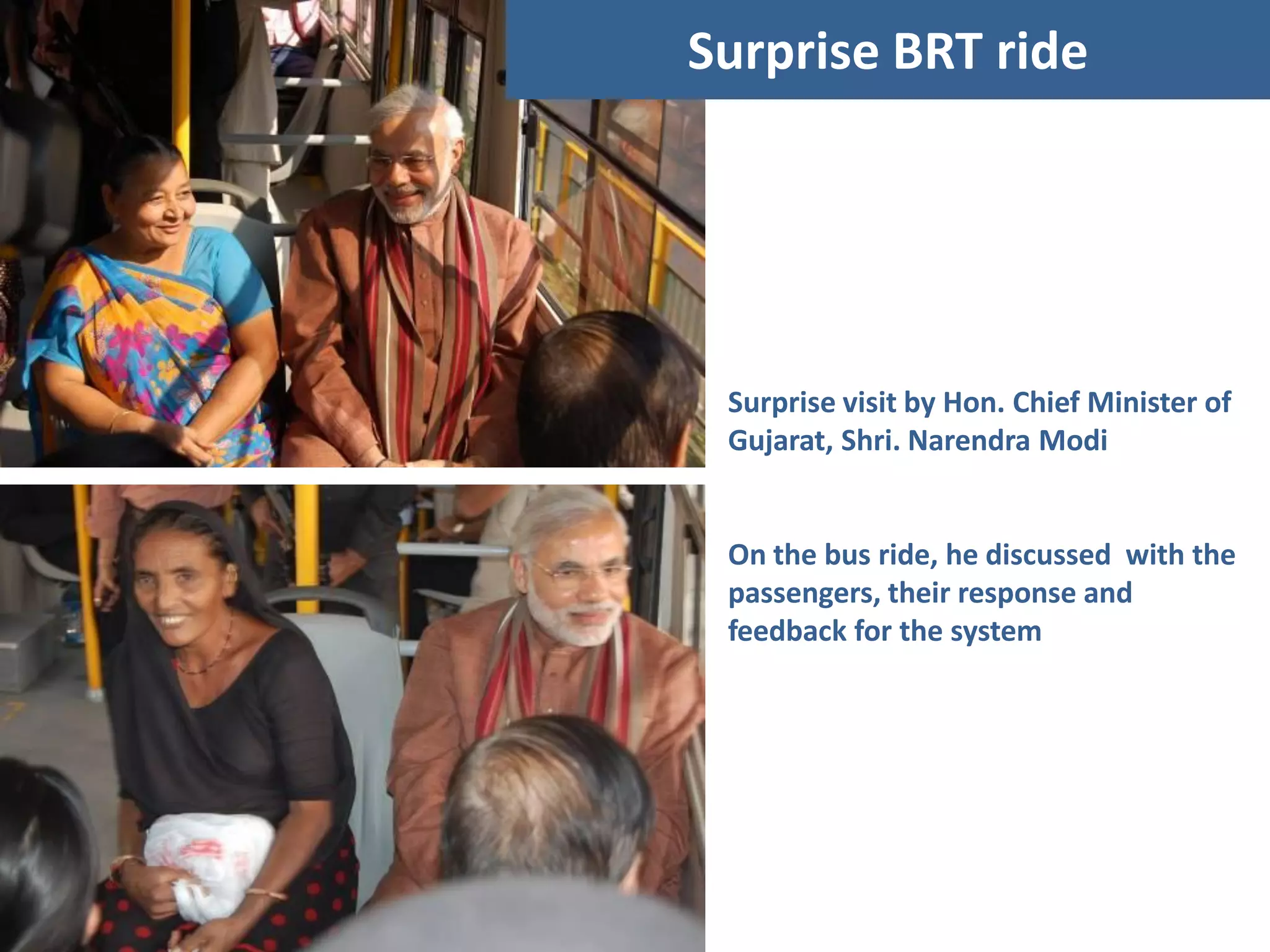 Surprise BRT ride




 Surprise visit by Hon. Chief Minister of
 Gujarat, Shri. Narendra Modi


 On the bus ride, he discussed with the
 passengers, their response and
 feedback for the system
 