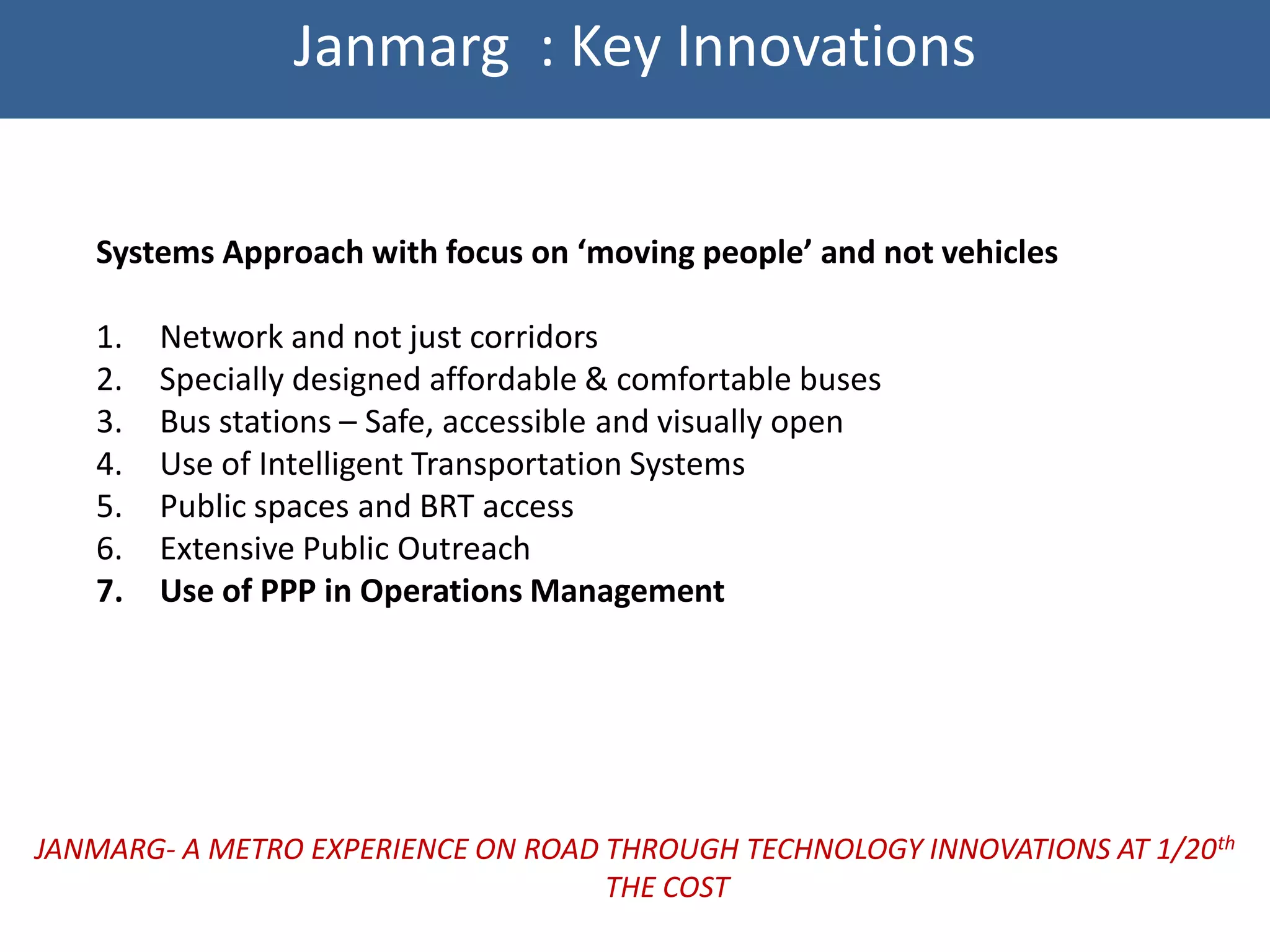 Janmarg : Key Innovations


   Systems Approach with focus on ‘moving people’ and not vehicles

   1.   Network and not just corridors
   2.   Specially designed affordable & comfortable buses
   3.   Bus stations – Safe, accessible and visually open
   4.   Use of Intelligent Transportation Systems
   5.   Public spaces and BRT access
   6.   Extensive Public Outreach
   7.   Use of PPP in Operations Management




JANMARG- A METRO EXPERIENCE ON ROAD THROUGH TECHNOLOGY INNOVATIONS AT 1/20th
                                    THE COST
 