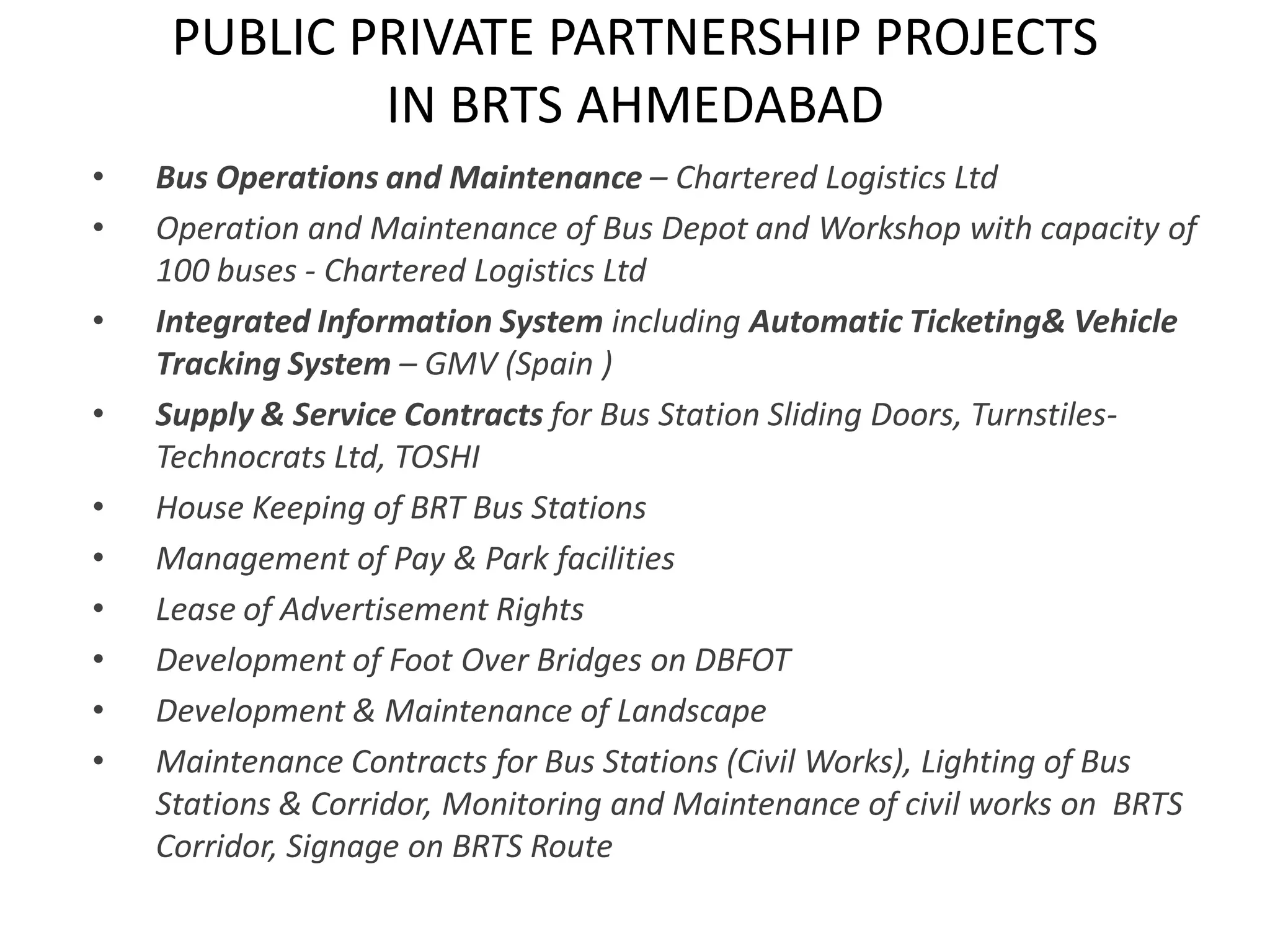 PUBLIC PRIVATE PARTNERSHIP PROJECTS
             IN BRTS AHMEDABAD
•   Bus Operations and Maintenance – Chartered Logistics Ltd
•   Operation and Maintenance of Bus Depot and Workshop with capacity of
    100 buses - Chartered Logistics Ltd
•   Integrated Information System including Automatic Ticketing& Vehicle
    Tracking System – GMV (Spain )
•   Supply & Service Contracts for Bus Station Sliding Doors, Turnstiles-
    Technocrats Ltd, TOSHI
•   House Keeping of BRT Bus Stations
•   Management of Pay & Park facilities
•   Lease of Advertisement Rights
•   Development of Foot Over Bridges on DBFOT
•   Development & Maintenance of Landscape
•   Maintenance Contracts for Bus Stations (Civil Works), Lighting of Bus
    Stations & Corridor, Monitoring and Maintenance of civil works on BRTS
    Corridor, Signage on BRTS Route
 