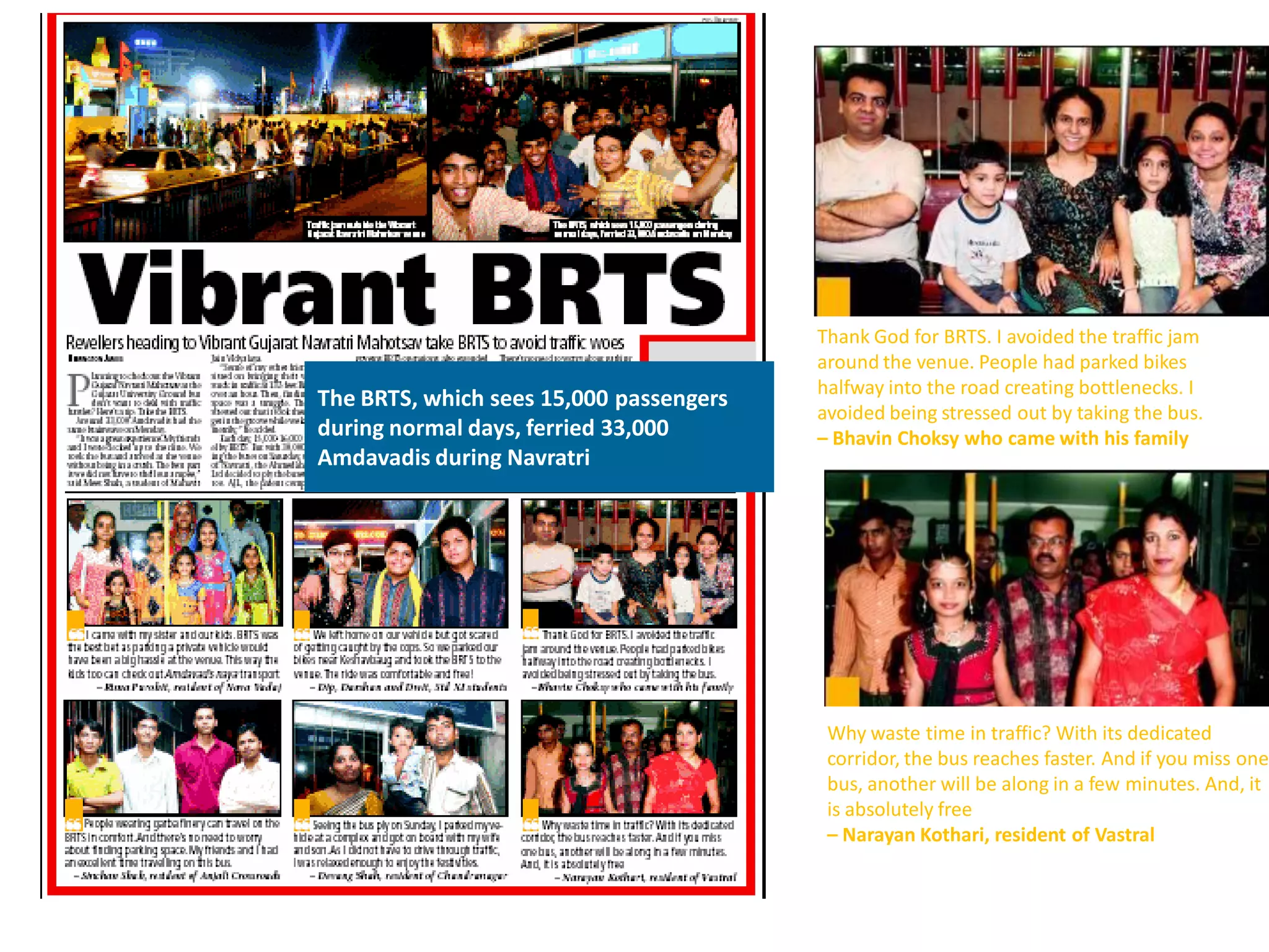 Thank God for BRTS. I avoided the traffic jam
                                         around the venue. People had parked bikes
                                         halfway into the road creating bottlenecks. I
The BRTS, which sees 15,000 passengers
                                         avoided being stressed out by taking the bus.
during normal days, ferried 33,000       – Bhavin Choksy who came with his family
Amdavadis during Navratri




                                          Why waste time in traffic? With its dedicated
                                          corridor, the bus reaches faster. And if you miss one
                                          bus, another will be along in a few minutes. And, it
                                          is absolutely free
                                          – Narayan Kothari, resident of Vastral
 
