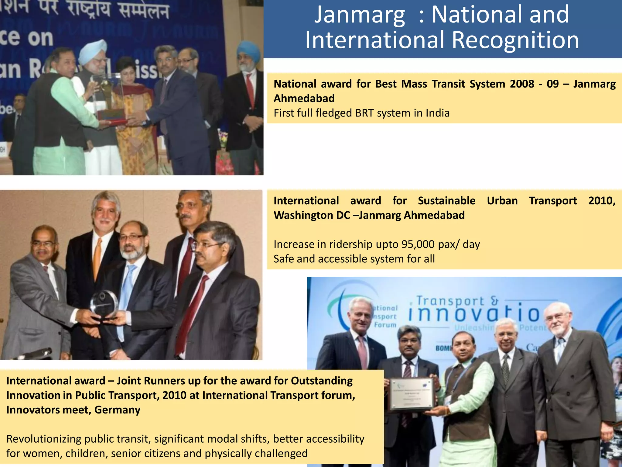 Janmarg : National and
                                                                International Recognition
                                                          National award for Best Mass Transit System 2008 - 09 – Janmarg
                                                          Ahmedabad
                                                          First full fledged BRT system in India




                                                          International award for Sustainable Urban Transport 2010,
                                                          Washington DC –Janmarg Ahmedabad

                                                          Increase in ridership upto 95,000 pax/ day
                                                          Safe and accessible system for all




International award – Joint Runners up for the award for Outstanding
Innovation in Public Transport, 2010 at International Transport forum,
Innovators meet, Germany

Revolutionizing public transit, significant modal shifts, better accessibility
for women, children, senior citizens and physically challenged
 
