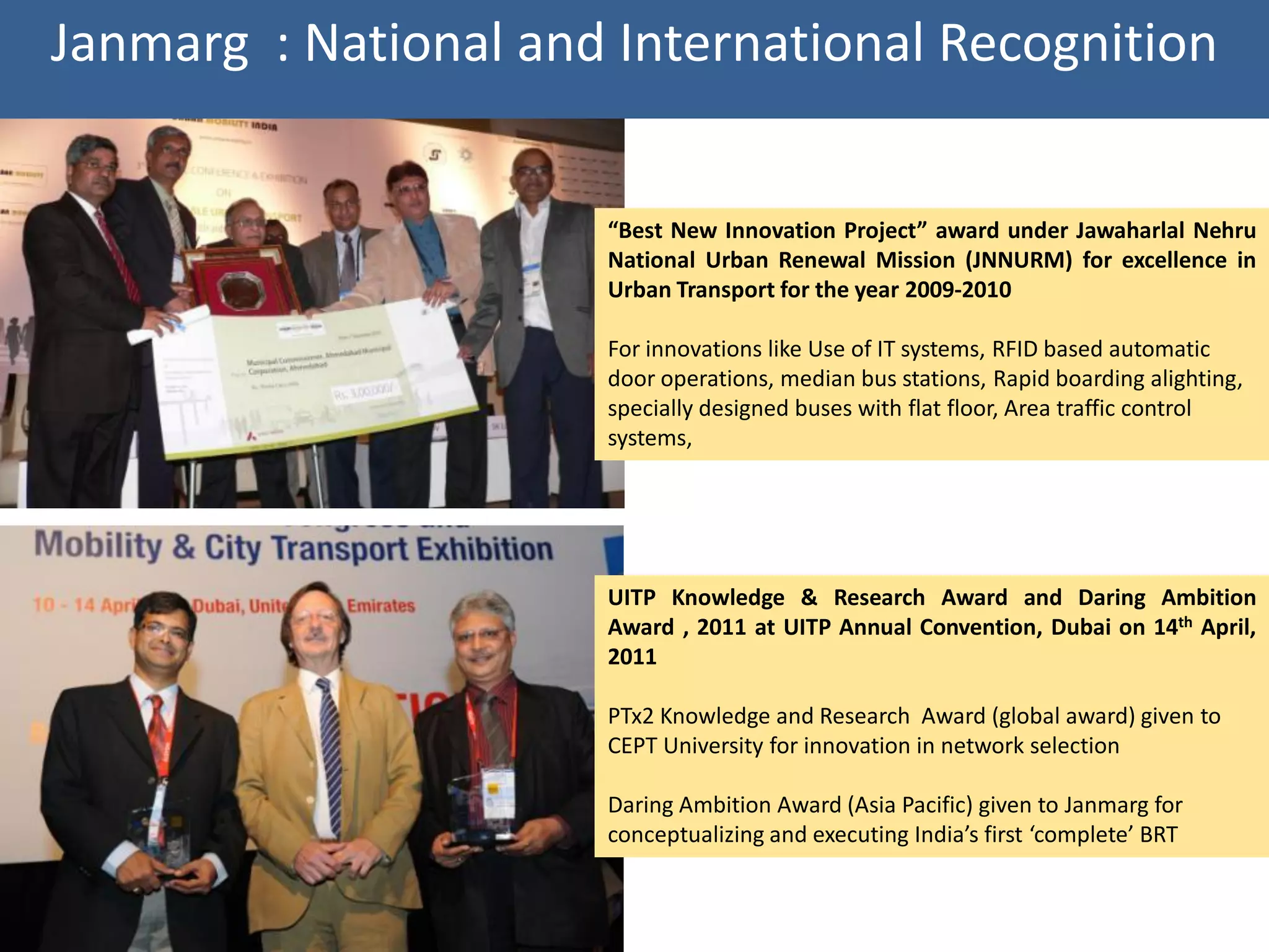 Janmarg : National and International Recognition


                      “Best New Innovation Project” award under Jawaharlal Nehru
                      National Urban Renewal Mission (JNNURM) for excellence in
                      Urban Transport for the year 2009-2010

                      For innovations like Use of IT systems, RFID based automatic
                      door operations, median bus stations, Rapid boarding alighting,
                      specially designed buses with flat floor, Area traffic control
                      systems,




                      UITP Knowledge & Research Award and Daring Ambition
                      Award , 2011 at UITP Annual Convention, Dubai on 14th April,
                      2011

                      PTx2 Knowledge and Research Award (global award) given to
                      CEPT University for innovation in network selection

                      Daring Ambition Award (Asia Pacific) given to Janmarg for
                      conceptualizing and executing India’s first ‘complete’ BRT
 