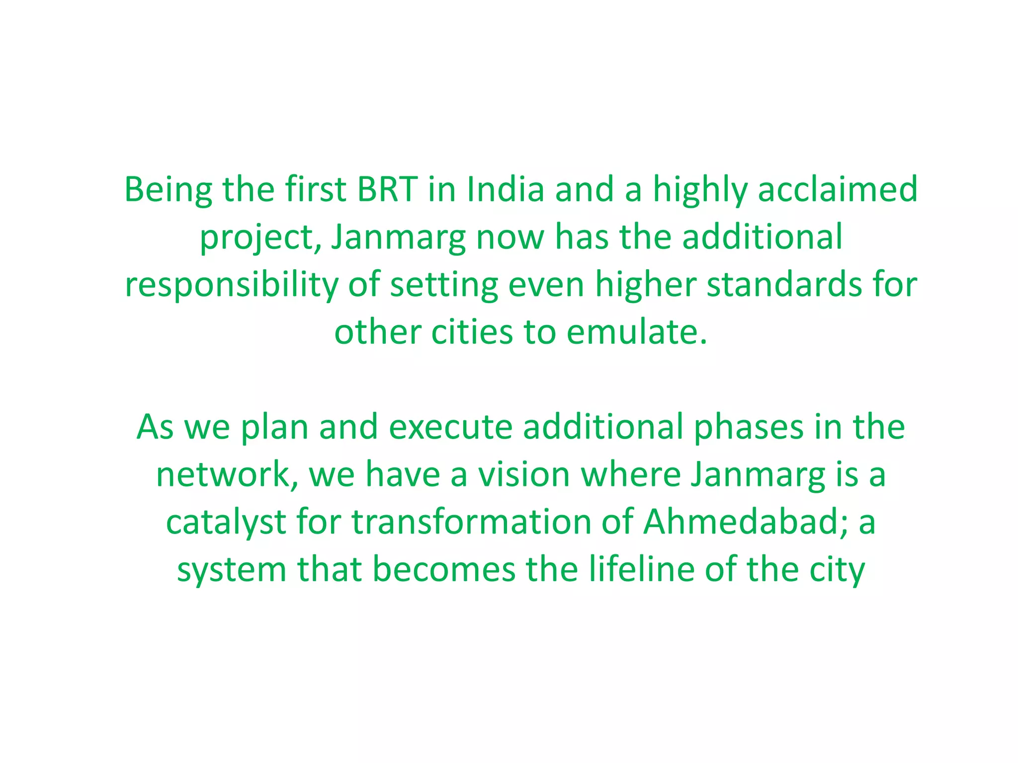 Being the first BRT in India and a highly acclaimed
    project, Janmarg now has the additional
responsibility of setting even higher standards for
              other cities to emulate.

As we plan and execute additional phases in the
 network, we have a vision where Janmarg is a
 catalyst for transformation of Ahmedabad; a
  system that becomes the lifeline of the city
 