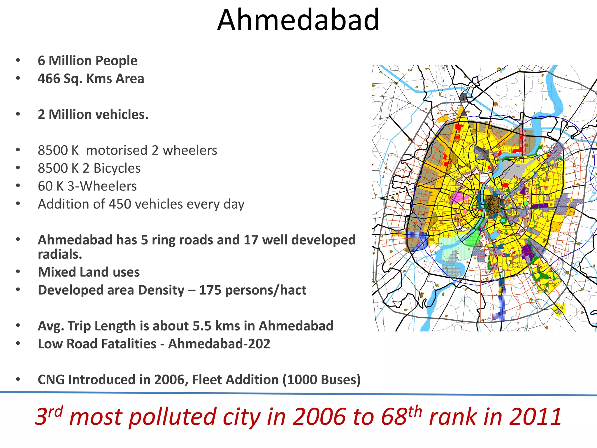 Ahmedabad
•   6 Million People
•   466 Sq. Kms Area

•   2 Million vehicles.

•   8500 K motorised 2 wheelers
•   8500 K 2 Bicycles
•   60 K 3-Wheelers
•   Addition of 450 vehicles every day

•   Ahmedabad has 5 ring roads and 17 well developed
    radials.
•   Mixed Land uses
•   Developed area Density – 175 persons/hact

•   Avg. Trip Length is about 5.5 kms in Ahmedabad
•   Low Road Fatalities - Ahmedabad-202

•   CNG Introduced in 2006, Fleet Addition (1000 Buses)

    3rd most polluted city in 2006 to 68th rank in 2011
 