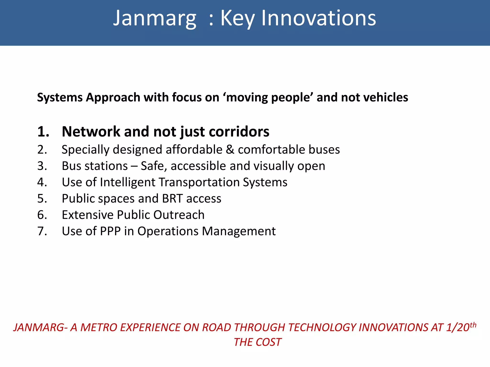 Janmarg : Key Innovations


   Systems Approach with focus on ‘moving people’ and not vehicles

   1. Network and not just corridors
   2.   Specially designed affordable & comfortable buses
   3.   Bus stations – Safe, accessible and visually open
   4.   Use of Intelligent Transportation Systems
   5.   Public spaces and BRT access
   6.   Extensive Public Outreach
   7.   Use of PPP in Operations Management




JANMARG- A METRO EXPERIENCE ON ROAD THROUGH TECHNOLOGY INNOVATIONS AT 1/20th
                                    THE COST
 