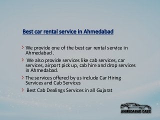 Best car rental service in Ahmedabad
We provide one of the best car rental service in
Ahmedabad .
We also provide services like cab services, car
services, airport pick up, cab hire and drop services
in Ahmedabad.
The services offered by us include Car Hiring
Services and Cab Services
Best Cab Dealings Services in all Gujarat
 