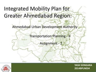 Integrated Mobility Plan for
Greater Ahmedabad Region:
Ahmedabad Urban Development Authority
YASH SONGARA
2014BPLN034
Assignment - 2
Transportation Planning - II
 