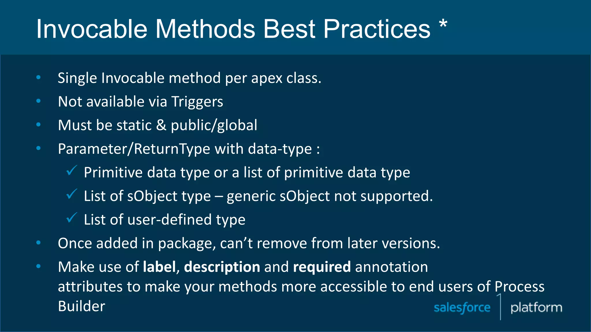 Invocable Methods Best Practices *
• Single Invocable method per apex class.
• Not available via Triggers
• Must be static & public/global
• Parameter/ReturnType with data-type :
 Primitive data type or a list of primitive data type
 List of sObject type – generic sObject not supported.
 List of user-defined type
• Once added in package, can’t remove from later versions.
• Make use of label, description and required annotation
attributes to make your methods more accessible to end users of Process
Builder
 