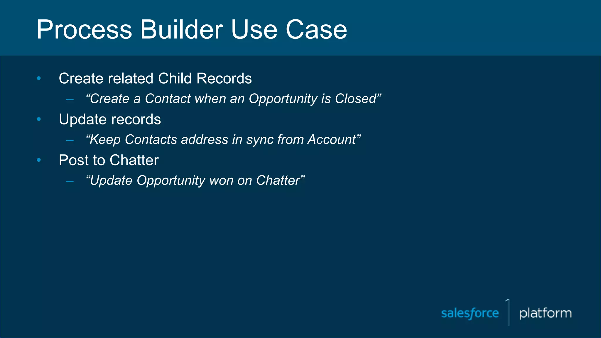 Process Builder Use Case
• Create related Child Records
– “Create a Contact when an Opportunity is Closed”
• Update records
– “Keep Contacts address in sync from Account”
• Post to Chatter
– “Update Opportunity won on Chatter”
 