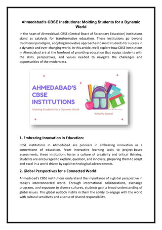 Ahmedabad's CBSE Institutions: Molding Students for a Dynamic
World
In the heart of Ahmedabad, CBSE (Central Board of Secondary Education) institutions
stand as catalysts for transformative education. These institutions go beyond
traditional paradigms, adopting innovative approaches to mold students for success in
a dynamic and ever-changing world. In this article, we'll explore how CBSE institutions
in Ahmedabad are at the forefront of providing education that equips students with
the skills, perspectives, and values needed to navigate the challenges and
opportunities of the modern era.
1. Embracing Innovation in Education:
CBSE institutions in Ahmedabad are pioneers in embracing innovation as a
cornerstone of education. From interactive learning tools to project-based
assessments, these institutions foster a culture of creativity and critical thinking.
Students are encouraged to explore, question, and innovate, preparing them to adapt
and excel in a world driven by rapid technological advancements.
2. Global Perspectives for a Connected World:
Ahmedabad's CBSE institutions understand the importance of a global perspective in
today's interconnected world. Through international collaborations, exchange
programs, and exposure to diverse cultures, students gain a broad understanding of
global issues. This global outlook instills in them the ability to engage with the world
with cultural sensitivity and a sense of shared responsibility.
 