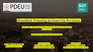 Ahmedabad: Pioneering the Smart City Revolution
Presenter Name:
Agam Shah [23MCL001]
Dev Gheewala [23MCL002]
GUIDED BY,
DR.DEBASIS SARKAR
ASSOCIATE PROFESSOR, PDEU
Course name:-Technology for Infrastructure Construction (20CE506T)
ME-I, SEM-2
(Infrastructure Engineering & Management)
DR. DHRUVESH PATEL
(Head Of Department)
 