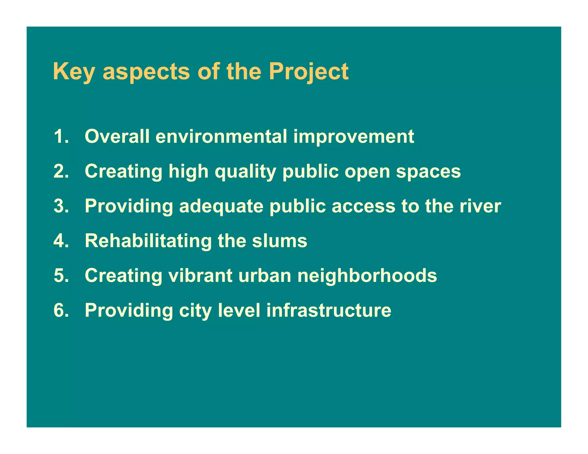 Key aspects of the Project
1. Overall environmental improvement
2. Creating high quality public open spaces
3. Providing adequate public access to the river
4. Rehabilitating the slums
5. Creating vibrant urban neighborhoods
6. Providing city level infrastructure
 