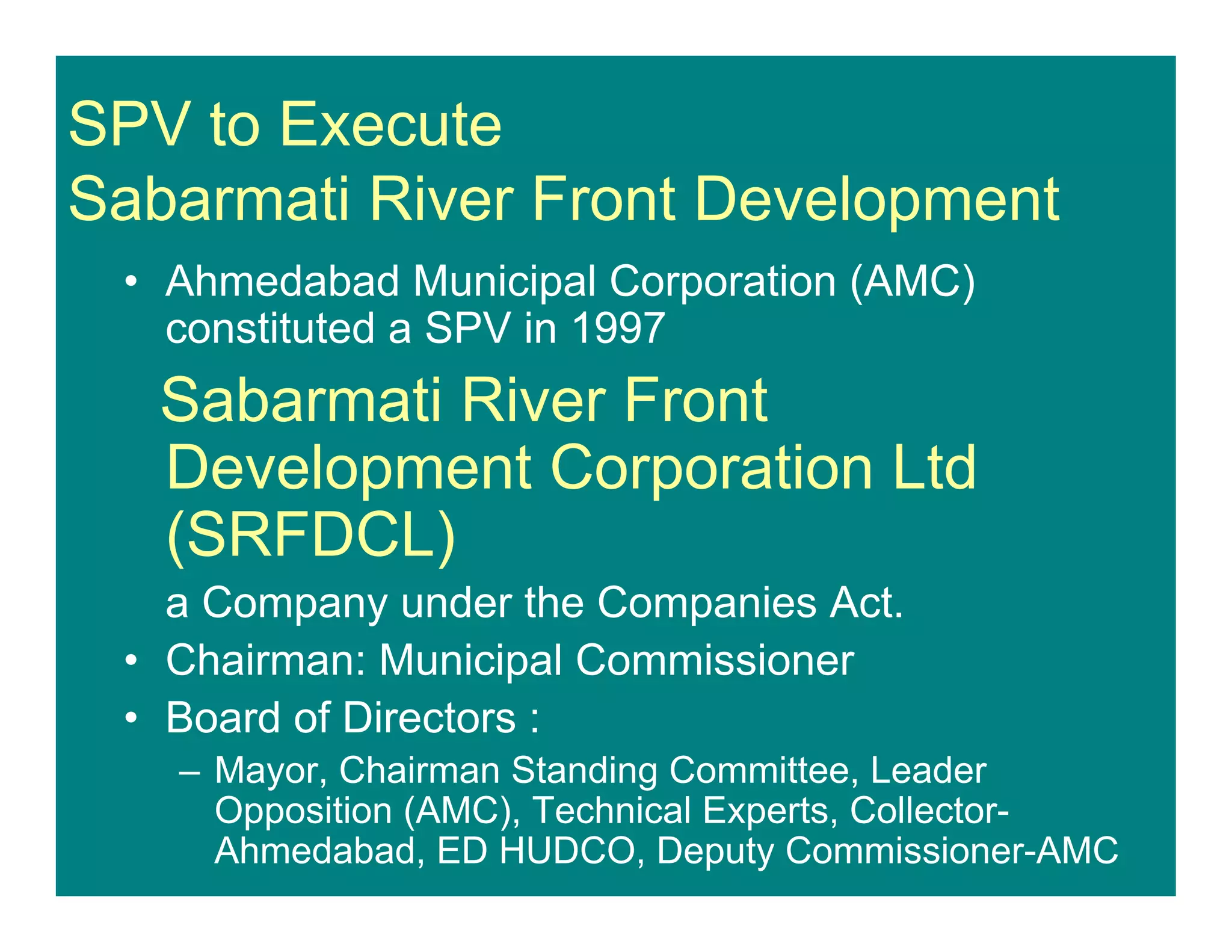 SPV to Execute
Sabarmati River Front Development
• Ahmedabad Municipal Corporation (AMC)
constituted a SPV in 1997
Sabarmati River Front
Development Corporation Ltd
(SRFDCL)
a Company under the Companies Act.
• Chairman: Municipal Commissioner
• Board of Directors :
– Mayor, Chairman Standing Committee, Leader
Opposition (AMC), Technical Experts, Collector-
Ahmedabad, ED HUDCO, Deputy Commissioner-AMC
 