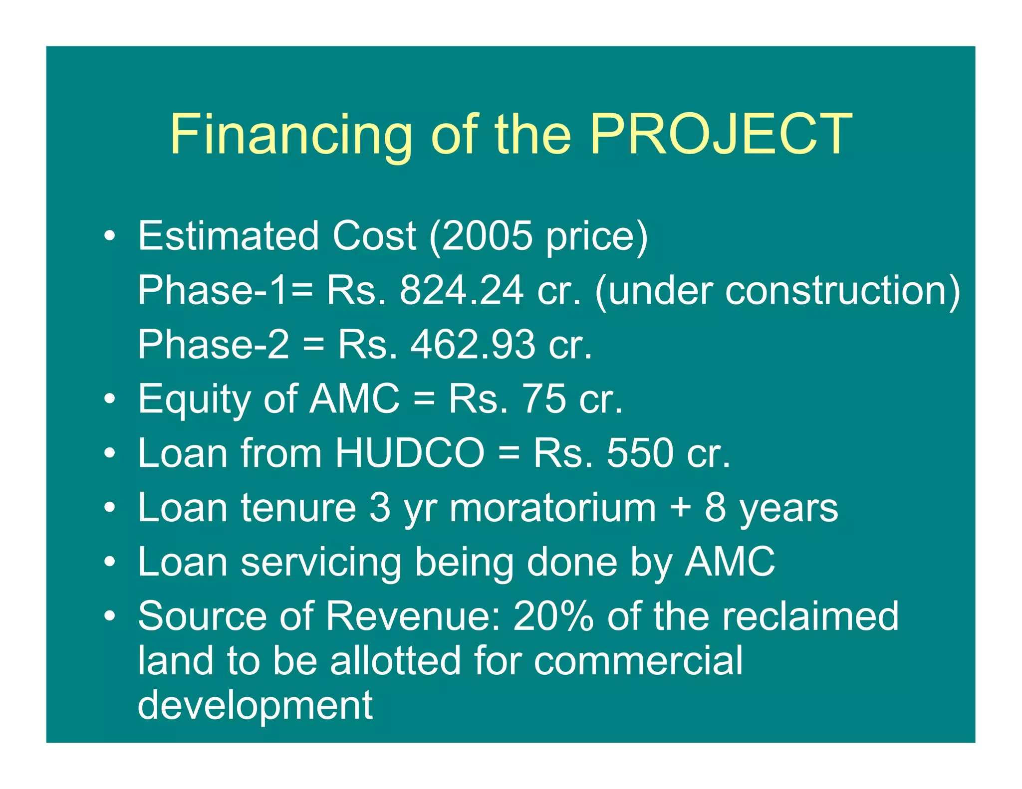 Financing of the PROJECT
• Estimated Cost (2005 price)
Phase-1= Rs. 824.24 cr. (under construction)
Phase-2 = Rs. 462.93 cr.
• Equity of AMC = Rs. 75 cr.
• Loan from HUDCO = Rs. 550 cr.
• Loan tenure 3 yr moratorium + 8 years
• Loan servicing being done by AMC
• Source of Revenue: 20% of the reclaimed
land to be allotted for commercial
development
 