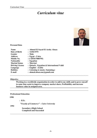 Curriculum Vitae
-1-
Curriculum vitae
Personal Data
Name : Ahmed El Sayed El Araby Abaza
Date of Birth : 14/04/1975
Gender : Male
Address : Egypt - Cairo
Mobile No. : (+201017008795)
Nationality : Egyptian
Marital Status : Married
Driving License : Qataris , Egyptian & International Valid
Language : English - Arabic
Hobbies : Listening to music, Summing,)
E-mail : ahmed.abaza.me@gmail.com
Objective
Working in a worldwide organization in order to add to my skills and to prove myself
in same time assist to improve company market share, Profitability and increase
business value in assigned area.
Professional Education
1998
: B.Sc.
"Faculty of Commerce" – Cairo University
1992
Secondary (High) School
Completed and Succeeded
 