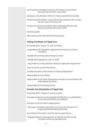 communicate changes in process with trainers, recommend
          process improvements, document

processes, and develop metrics to measure performance levels.

•Financial administration: check all training contracts with vendors
             for accuracy and ensure all

invoices for services provided match stated specification and
               pricing, reconcile all invoices within

financial system.

•Be a backup for International training needs.


Training Coordinator at IT Egypt Corp

November 2010 - Present (1 year 4 months)

cooperating with Operation department for solving customers
            complains

-Handle all incoming calls and log it to sheet

-Handle all Outgoing Fax, log it to sheet

- responsible for writing all forms related to Operation Department

-Log Instructors course attendance

-handle all paper cycles related to Training Department

-Responsible for Front Office

-Responsible for all Hotels Reservations and all accommodations for
              International Customer

-Responsible for the testing Centre

Prometric Test Administrator at IT Egypt Corp

November 2010 - Present (1 year 4 months)

Manage incidents of unacceptable identification or authorization-
            to-test documentation according to

Prometric's and the client's expectations.

* Manage candidate misconduct such as a security breach or
           inappropriate/threatening behavior

According to Prometric's and the client's expectations.

* Engage property management to maintain environmental
            conditions within acceptable limits.

                       2
 