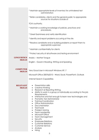 * Maintain appropriate levels of inventory for unhindered test
                            administration

               * Refer candidates, clients and the general public to appropriate
                            sources for situations outside of

               TCA's authority.

               * Maintain a working knowledge of policies, practices and
                            procedures.

               * Greet Examinees and verify identification

               * Identify and report problems occurring at the site

               * Resolve candidate and or building problems or report them to
                            appropriate supervisor

               * Maintain confidentiality for clients

               * Protect security of all software and testing environment

LINGUISTICS Arabic – Mother Tongue
     SKILLS
            English – Good in Reading, Writing and Speaking


 COMPUTER
           Very Good User in Microsoft Windows XP, 7
    SKILLS
               Microsoft Office 2007&2010 – Word, Excel, PowerPoint, Outlook

               Internet Search Capabilities


  RELEVANT           Presentation skills.
     SKILLS          Creative thinking
                     Research & Reporting Writing.
                     Ability to work in a group or individually according to the job
                      Requirements.
                     Interactive and fast enough to learn new technologies and
                     Prometric Test Administrator
                     Training Coordination
                     Office Administration
                     Documentation
                     Teamwork
                     Problem Solving
                     Team Leadership
                     Microsoft Office
                     Team Management
                     Security
                     Employee Relations
                     Customer Relations
                     Customer Service
                     Analysis
                     Hiring
                                       3
 