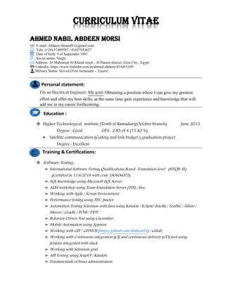 Curriculum vitae
Ahmed Nabil Abdeen Morsi
E-mail: Abdeen.Ahmed91@gmail.com
Tele: (+20) 37409587 / 01027953627
Date of birth: 9 of September 1991
Social status: Single
Address: 18 Mahmoud Al Khaial street , Al Haram district, Giza City , Egypt.
Linkedin: https://www.linkedin.com/in/ahmed-abdeen-815a93169/
Military Status: Served (First lieutenant – 3years)
Personal statement:
I’m an Electrical Engineer. My goal: Obtaining a position where I can give my greatest
effort and offer my best skills, at the same time gain experience and knowledge that will
add me in my career forthcoming.
❖ Higher Technological institute (Tenth of Ramadan)(October branch) June 2013
Degree : Good GPA : 2.85 of 4 (73.40 %)
▪ Satellite communication (Coding and link budget ) graduation project.
Degree : Excellent
Training & Certifications:
❖ Software Testing :
➢ International Software Testing Qualifications Board- Foundation level (ISTQB-FL)
(Certified in 11/6/2018 with code 180606005).
➢ SQL Knowledge using Microsoft SQL Server.
➢ ALM workshop using Team Foundation Server (TFS) / Jira .
➢ Working with Agile / Scrum Environment.
➢ Performance testing using TFS / Jmeter.
➢ Automation Testing Selenium with Java using Katalon / Eclipse/ Intellij / TestNG / Allure /
Maven / Gradle / POM / DDT .
➢ Behavior Driven Test using Cucumber ,
➢ Mobile Automation using Appium.
➢ Working with GIT / GITHUB (https://github.com/Abdeen91) / Gitlab,
➢ Working with Continuous integration (CI) and continuous delivery (CD) tool using
Jenkins integrated with slack.
➢ Working with Selenium grid.
➢ API Testing using SoapUI / Katalon .
➢ Fundamentals of linux administration.
Education :
 