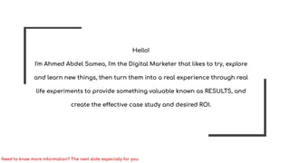 Hello!
I'm Ahmed Abdel Samea, I'm the Digital Marketer that likes to try, explore
and learn new things, then turn them into a real experience through real
life experiments to provide something valuable known as RESULTS, and
create the effective case study and desired ROI.
Need to know more information? The next slide especially for you
 