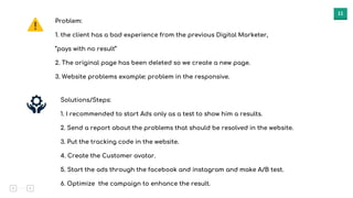 11
Problem:
1. the client has a bad experience from the previous Digital Marketer,
“pays with no result”
2. The original page has been deleted so we create a new page.
3. Website problems example: problem in the responsive.
Solutions/Steps:
1. I recommended to start Ads only as a test to show him a results.
2. Send a report about the problems that should be resolved in the website.
3. Put the tracking code in the website.
4. Create the Customer avatar.
5. Start the ads through the facebook and instagram and make A/B test.
6. Optimize the campaign to enhance the result.
 