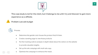14
This case study is not for the client, but it belongs to me until I try and discover to gain more
experience as a affiliate.
Problem: Low ads budget
Process:
● Determine the gender and choose the product that fit them.
● Create a landing page to view those products
● Put the tracking code to analyze in-depth detail about the visitors on the website
to provide valuable insights.
● Set up the ads campaign with multi ads copy.
● Optimize the campaign to enhance the result.
 