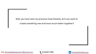 AhmedAbdelSamea
Well, you have seen my previous Case-Studies, ain't you want to
create something new and more much better together?
Ahmedabdelsamea13@gmail.com 01025517588
 