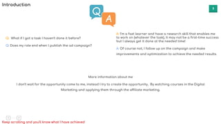 3
More information about me
I don’t wait for the opportunity come to me, instead I try to create the opportunity, By watching courses in the Digital
Marketing and applying them through the affiliate marketing.
Keep scrolling and you'll know what I have achieved
Q: What if I got a task I haven’t done it before?
Q: Does my role end when I publish the ad campaign?
A: I’m a fast learner and have a research skill that enables me
to work on (whatever the task), it may not be a first-time success
but I always get it done at the needed time!
A: Of course not, I follow up on the campaign and make
improvements and optimization to achieve the needed results.
Introduction
 