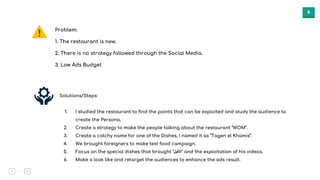 8
Problem:
1. The restaurant is new.
2. There is no strategy followed through the Social Media.
3. Low Ads Budget
Solutions/Steps:
1. I studied the restaurant to find the points that can be exploited and study the audience to
create the Persona.
2. Create a strategy to make the people talking about the restaurant "WOM".
3. Create a catchy name for one of the Dishes, I named it as “Tagen el Khamis”.
4. We brought foreigners to make test food campaign.
5. Focus on the special dishes that brought "‫"اﻷﻛﯾل‬ and the exploitation of his videos.
6. Make a look like and retarget the audiences to enhance the ads result.
 