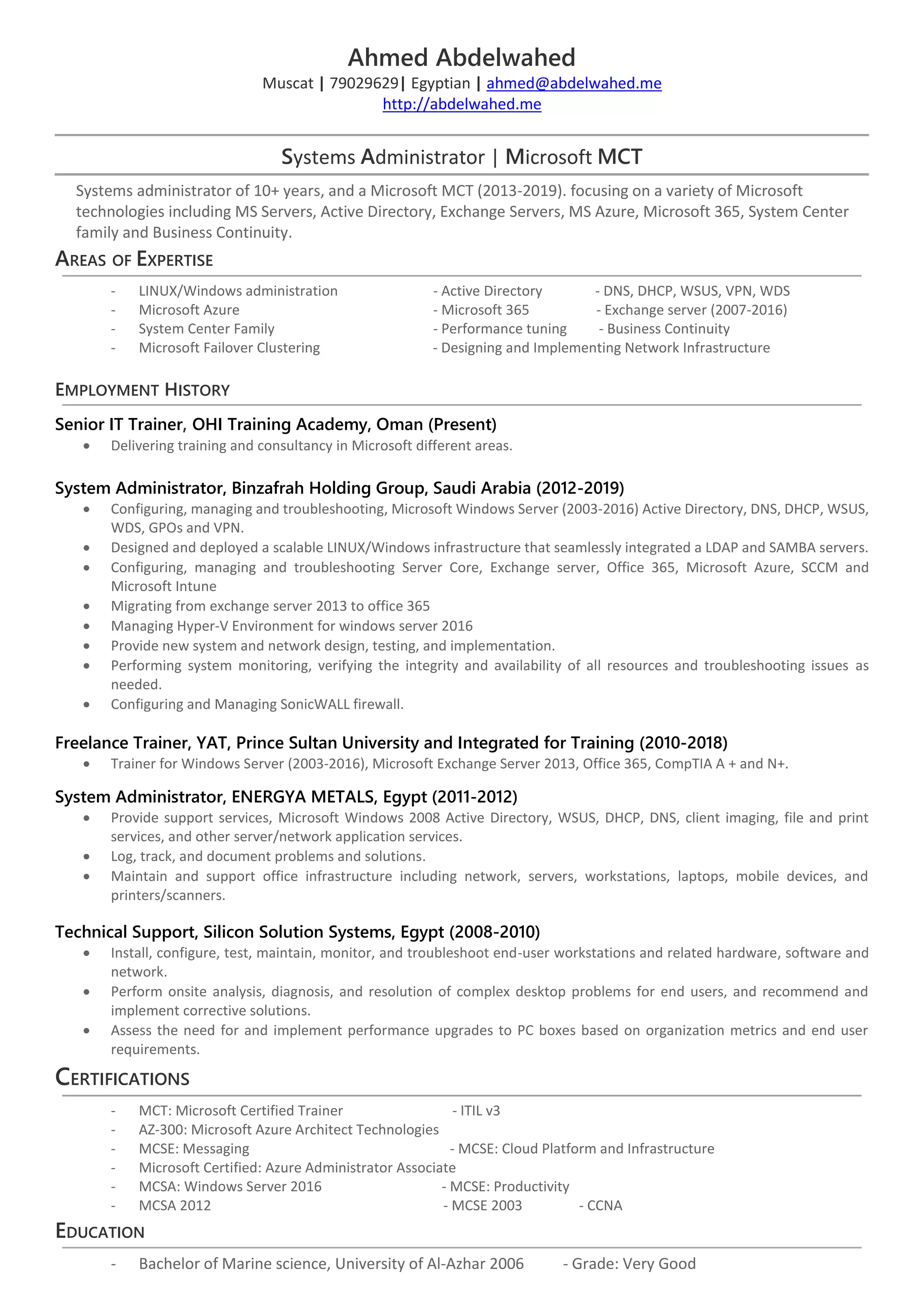 Ahmed Abdelwahed
Muscat | 79029629| Egyptian | ahmed@abdelwahed.me
http://abdelwahed.me
Systems Administrator | Microsoft MCT
Systems administrator of 10+ years, and a Microsoft MCT (2013-2019). focusing on a variety of Microsoft
technologies including MS Servers, Active Directory, Exchange Servers, MS Azure, Microsoft 365, System Center
family and Business Continuity.
AREAS OF EXPERTISE
- LINUX/Windows administration - Active Directory - DNS, DHCP, WSUS, VPN, WDS
- Microsoft Azure - Microsoft 365 - Exchange server (2007-2016)
- System Center Family - Performance tuning - Business Continuity
- Microsoft Failover Clustering - Designing and Implementing Network Infrastructure
EMPLOYMENT HISTORY
Senior IT Trainer, OHI Training Academy, Oman (Present)
• Delivering training and consultancy in Microsoft different areas.
System Administrator, Binzafrah Holding Group, Saudi Arabia (2012-2019)
• Configuring, managing and troubleshooting, Microsoft Windows Server (2003-2016) Active Directory, DNS, DHCP, WSUS,
WDS, GPOs and VPN.
• Designed and deployed a scalable LINUX/Windows infrastructure that seamlessly integrated a LDAP and SAMBA servers.
• Configuring, managing and troubleshooting Server Core, Exchange server, Office 365, Microsoft Azure, SCCM and
Microsoft Intune
• Migrating from exchange server 2013 to office 365
• Managing Hyper-V Environment for windows server 2016
• Provide new system and network design, testing, and implementation.
• Performing system monitoring, verifying the integrity and availability of all resources and troubleshooting issues as
needed.
• Configuring and Managing SonicWALL firewall.
Freelance Trainer, YAT, Prince Sultan University and Integrated for Training (2010-2018)
• Trainer for Windows Server (2003-2016), Microsoft Exchange Server 2013, Office 365, CompTIA A + and N+.
System Administrator, ENERGYA METALS, Egypt (2011-2012)
• Provide support services, Microsoft Windows 2008 Active Directory, WSUS, DHCP, DNS, client imaging, file and print
services, and other server/network application services.
• Log, track, and document problems and solutions.
• Maintain and support office infrastructure including network, servers, workstations, laptops, mobile devices, and
printers/scanners.
Technical Support, Silicon Solution Systems, Egypt (2008-2010)
• Install, configure, test, maintain, monitor, and troubleshoot end-user workstations and related hardware, software and
network.
• Perform onsite analysis, diagnosis, and resolution of complex desktop problems for end users, and recommend and
implement corrective solutions.
• Assess the need for and implement performance upgrades to PC boxes based on organization metrics and end user
requirements.
CERTIFICATIONS
- MCT: Microsoft Certified Trainer - ITIL v3
- AZ-300: Microsoft Azure Architect Technologies
- MCSE: Messaging - MCSE: Cloud Platform and Infrastructure
- Microsoft Certified: Azure Administrator Associate
- MCSA: Windows Server 2016 - MCSE: Productivity
- MCSA 2012 - MCSE 2003 - CCNA
EDUCATION
- Bachelor of Marine science, University of Al-Azhar 2006 - Grade: Very Good
 