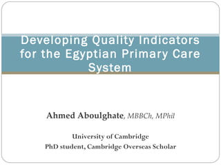 Ahmed Aboulghate ,   MBBCh, MPhil University of Cambridge PhD student, Cambridge Overseas Scholar Developing Quality Indicators for the Egyptian Primary Care System 