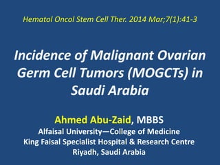 Incidence of Malignant Ovarian
Germ Cell Tumors (MOGCTs) in
Saudi Arabia
Ahmed Abu-Zaid, MBBS
Alfaisal University―College of Medicine
King Faisal Specialist Hospital & Research Centre
Riyadh, Saudi Arabia
Hematol Oncol Stem Cell Ther. 2014 Mar;7(1):41-3
 