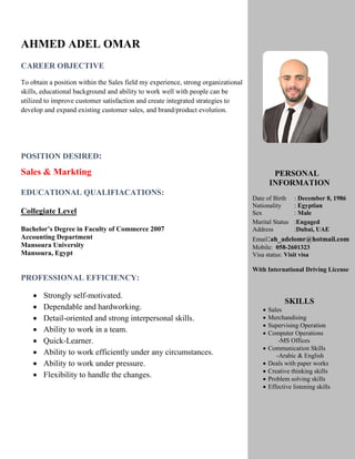 AHMED ADEL OMAR
CAREER OBJECTIVE
To obtain a position within the Sales field my experience, strong organizational
skills, educational background and ability to work well with people can be
utilized to improve customer satisfaction and create integrated strategies to
develop and expand existing customer sales, and brand/product evolution.
POSITION DESIRED:
Sales & Markting
EDUCATIONAL QUALIFIACATIONS:
Collegiate Level
Bachelor’s Degree in Faculty of Commerce 2007
Accounting Department
Mansoura University
Mansoura, Egypt
PROFESSIONAL EFFICIENCY:
 Strongly self-motivated.
 Dependable and hardworking.
 Detail-oriented and strong interpersonal skills.
 Ability to work in a team.
 Quick-Learner.
 Ability to work efficiently under any circumstances.
 Ability to work under pressure.
 Flexibility to handle the changes.
PERSONAL
INFORMATION
Date of Birth : December 8, 1986
Nationality : Egyptian
Sex : Male
Marital Status :Engaged
Address :Dubai, UAE
Email:ah_adelomr@hotmail.com
Mobile: 058-2601323
Visa status: Visit visa
With International Driving License
SKILLS
 Sales
 Merchandising
 Supervising Operation
 Computer Operations
-MS Offices
 Communication Skills
-Arabic & English
 Deals with paper works
 Creative thinking skills
 Problem solving skills
 Effective listening skills
 