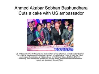 Ahmed Akabar Sobhan Bashundhara
 Cuts a cake with US ambassador




US Ambassador Dan W Mozena and Bashundhara Group Chairman Ahmed Akabar Sobhan
 cut a cake at Bashundhara Convention Centre-2 in the capital on Friday to mark the 236th
     anniversary of declaration of independence of the United States. Dr Shirin Sharmin
  Chowdhury, state minister for women and children affairs, DMP commissioner and other
                             guests are also seen. Bayazid Akter
 