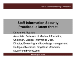 The 3rd Kuwait Infosecurity Conference




                Staff Information Security
                Practices: a latent threat
                P     ti     l t t th    t
         Dr. Ahmed Albarrak
         Associate. Professor of Medical Informatics,
         Chairman, Medical Informatics Dept.
         Director, E-learning and knowledge management
         College of Medicine, King Saud University
                    g                , g          y
The 3rd
         ksuahmed@yahoo.com
      Kuwait Infosecurity Conference
albarrak@ksu.edu.sa
                        Albarrak@ksu.edu.sa
 