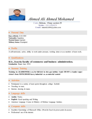 Ahmed Ali Ahmed Mohamed
Cairo, Helwan, 15may section 29
Mobile: +201110908870
E-mail: material.ali66@yahoo.com
 Personal Data
Date ofBirth: 21/8/1989
Nationality: Egyptian.
Marital Status: married.
Military Status: Exempted.
 Profile
A self-motivated, active, ability to work under pressure, working alone or as a member of team work.
 Qualifications
B.Sc., from the faculty of commerce and business administration.
Graduation Year: June 2010
 Summer Training
Training in ( KAHROMIKA co.) In Sidi krir in Alex gas turbine 4 unit 150 MV x 4 under super
vision’s from MITSUBISHI heavy industrial co. as material control
 Activities
 Participated in a variety of team sports throughout college: football.
 Traveling in tours.
 Internet, drawing & music.
 Language skills
 Arabic: Native.
 English: Good speaking and Writing.
 American Language Course in Ministry of Defense Language Institute.
 Computer skills
 Excellent Knowledge of Microsoft Office (Word & Excel & power point & access).
 Professional use of the internet.
 