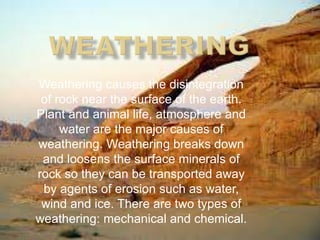 Weathering causes the disintegration
of rock near the surface of the earth.
Plant and animal life, atmosphere and
water are the major causes of
weathering. Weathering breaks down
and loosens the surface minerals of
rock so they can be transported away
by agents of erosion such as water,
wind and ice. There are two types of
weathering: mechanical and chemical.
 
