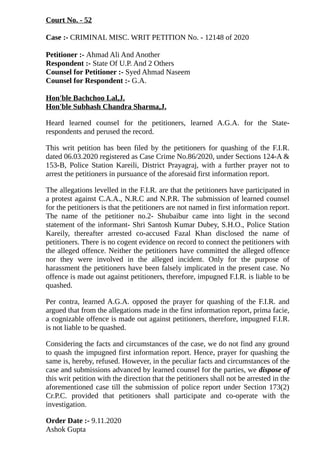 Court No. - 52
Case :- CRIMINAL MISC. WRIT PETITION No. - 12148 of 2020
Petitioner :- Ahmad Ali And Another
Respondent :- State Of U.P. And 2 Others
Counsel for Petitioner :- Syed Ahmad Naseem
Counsel for Respondent :- G.A.
Hon'ble Bachchoo Lal,J.
Hon'ble Subhash Chandra Sharma,J.
Heard learned counsel for the petitioners, learned A.G.A. for the State-
respondents and perused the record.
This writ petition has been filed by the petitioners for quashing of the F.I.R.
dated 06.03.2020 registered as Case Crime No.86/2020, under Sections 124-A &
153-B, Police Station Kareili, District Prayagraj, with a further prayer not to
arrest the petitioners in pursuance of the aforesaid first information report.
The allegations levelled in the F.I.R. are that the petitioners have participated in
a protest against C.A.A., N.R.C and N.P.R. The submission of learned counsel
for the petitioners is that the petitioners are not named in first information report.
The name of the petitioner no.2- Shubaibur came into light in the second
statement of the informant- Shri Santosh Kumar Dubey, S.H.O., Police Station
Kareily, thereafter arrested co-accused Fazal Khan disclosed the name of
petitioners. There is no cogent evidence on record to connect the petitioners with
the alleged offence. Neither the petitioners have committed the alleged offence
nor they were involved in the alleged incident. Only for the purpose of
harassment the petitioners have been falsely implicated in the present case. No
offence is made out against petitioners, therefore, impugned F.I.R. is liable to be
quashed.
Per contra, learned A.G.A. opposed the prayer for quashing of the F.I.R. and
argued that from the allegations made in the first information report, prima facie,
a cognizable offence is made out against petitioners, therefore, impugned F.I.R.
is not liable to be quashed.
Considering the facts and circumstances of the case, we do not find any ground
to quash the impugned first information report. Hence, prayer for quashing the
same is, hereby, refused. However, in the peculiar facts and circumstances of the
case and submissions advanced by learned counsel for the parties, we dispose of
this writ petition with the direction that the petitioners shall not be arrested in the
aforementioned case till the submission of police report under Section 173(2)
Cr.P.C. provided that petitioners shall participate and co-operate with the
investigation.
Order Date :- 9.11.2020
Ashok Gupta
 