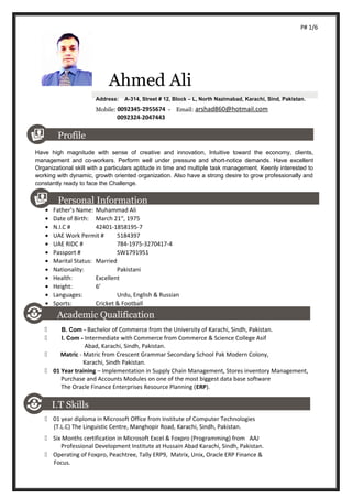 P# 1/6
Ahmed Ali
Address: A-314, Street # 12, Block – L, North Nazimabad, Karachi, Sind, Pakistan.
Mobile: 0092345-2955674 - Email: arshad860@hotmail.com
0092324-2047443
Profile
Have high magnitude with sense of creative and innovation, Intuitive toward the economy, clients,
management and co-workers. Perform well under pressure and short-notice demands. Have excellent
Organizational skill with a particulars aptitude in time and multiple task management. Keenly interested to
working with dynamic, growth oriented organization. Also have a strong desire to grow professionally and
constantly ready to face the Challenge.
Personal Information
• Father’s Name: Muhammad Ali
• Date of Birth: March 21st
, 1975
• N.I.C # 42401-1858195-7
• UAE Work Permit # 5184397
• UAE RIDC # 784-1975-3270417-4
• Passport # SW1791951
• Marital Status: Married
• Nationality: Pakistani
• Health: Excellent
• Height: 6’
• Languages: Urdu, English & Russian
• Sports: Cricket & Football
Academic Qualification
 B. Com - Bachelor of Commerce from the University of Karachi, Sindh, Pakistan.
 I. Com - Intermediate with Commerce from Commerce & Science College Asif
Abad, Karachi, Sindh, Pakistan.
 Matric - Matric from Crescent Grammar Secondary School Pak Modern Colony,
Karachi, Sindh Pakistan.
 01 Year training – Implementation in Supply Chain Management, Stores inventory Management,
Purchase and Accounts Modules on one of the most biggest data base software
The Oracle Finance Enterprises Resource Planning (ERP).
I.T Skills
 01 year diploma in Microsoft Office from Institute of Computer Technologies
(T.L.C) The Linguistic Centre, Manghopir Road, Karachi, Sindh, Pakistan.
 Six Months certification in Microsoft Excel & Foxpro (Programming) from AAJ
Professional Development Institute at Hussain Abad Karachi, Sindh, Pakistan.
 Operating of Foxpro, Peachtree, Tally ERP9, Matrix, Unix, Oracle ERP Finance &
Focus.
 