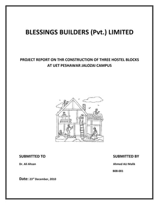 BLESSINGS BUILDERS (Pvt.) LIMITED
PROJECT REPORT ON THR CONSTRUCTION OF THREE HOSTEL BLOCKS
AT UET PESHAWAR JALOZAI CAMPUS
SUBMITTED TO SUBMITTED BY
Dr. Ali Ahsan Ahmed ALI Malik
B08-001
Date: 23rd
December, 2010
 