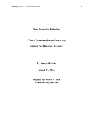 Running head: CLOUD COMPUTING 1
Cloud Computing Technology
IT 640 – Telecommunications/Networking
Southern New Hampshire University
March 23, 2014
Ahmed Al Salih
Ahmed.alsalih@snhu.edu
 