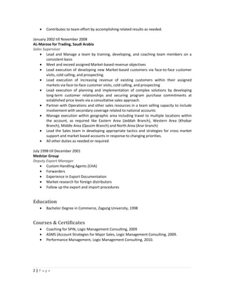 • Contributes to team effort by accomplishing related results as needed.
January 2002 till November 2008
AL-Marose for Trading, Saudi Arabia
Sales Supervisor
• Lead and Manage a team by training, developing, and coaching team members on a
consistent basis
• Meet and exceed assigned Market-based revenue objectives
• Lead execution of developing new Market-based customers via face-to-face customer
visits, cold calling, and prospecting.
• Lead execution of increasing revenue of existing customers within their assigned
markets via face-to-face customer visits, cold calling, and prospecting
• Lead execution of planning and implementation of complex solutions by developing
long-term customer relationships and securing program purchase commitments at
established price levels via a consultative sales approach.
• Partner with Operations and other sales resources in a team selling capacity to include
involvement with secondary coverage related to national accounts
• Manage execution within geographic area including travel to multiple locations within
the account, as required like Eastern Area (Jeddah Branch), Western Area (Khobar
Branch), Middle Area (Qassim Branch) and North Area (Arar branch)
• Lead the Sales team in developing appropriate tactics and strategies for cross market
support and market based accounts in response to changing priorities.
• All other duties as needed or required
July 1998 till December 2001
Medstar Group
Deputy Export Manager
• Custom Handling Agents (CHA)
• Forwarders
• Experience in Export Documentation
• Market research for foreign distributors
• Follow up the export and import procedures
Education
• Bachelor Degree in Commerce, Zagazig University, 1998
Courses & Certificates
• Coaching for SPIN, Logic Management Consulting, 2009
• ASMS (Account Strategies for Major Sales, Logic Management Consulting, 2009.
• Performance Management, Logic Management Consulting, 2010.
2 | P a g e
 