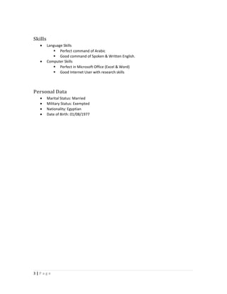 Skills
• Language Skills
 Perfect command of Arabic
 Good command of Spoken & Written English.
• Computer Skills
 Perfect in Microsoft Office (Excel & Word)
 Good Internet User with research skills
Personal Data
• Marital Status: Married
• Military Status: Exempted
• Nationality: Egyptian
• Date of Birth: 01/08/1977
3 | P a g e
 