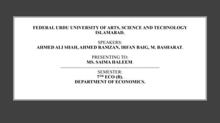 FEDERAL URDU UNIVERSITY OFARTS, SCIENCE AND TECHNOLOGY
ISLAMABAD.
SPEAKERS:
AHMED ALI SHAH, AHMED RAMZAN, IRFAN BAIG, M. BASHARAT.
PRESENTING TO:
MS. SAIMA HALEEM.
SEMESTER:
7TH ECO (B).
DEPARTMENT OF ECONOMICS.
 