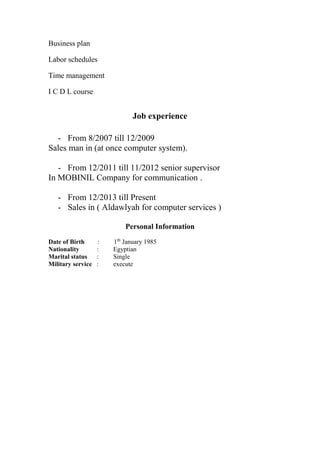 Business plan
Labor schedules
Time management
I C D L course
Job experience
- From 8/2007 till 12/2009
Sales man in (at once computer system).
- From 12/2011 till 11/2012 senior supervisor
In MOBINIL Company for communication .
- From 12/2013 till Present
- Sales in ( Aldawlyah for computer services )
Personal Information
Date of Birth : 1th
January 1985
Nationality : Egyptian
Marital status : Single
Military service : execute
 
