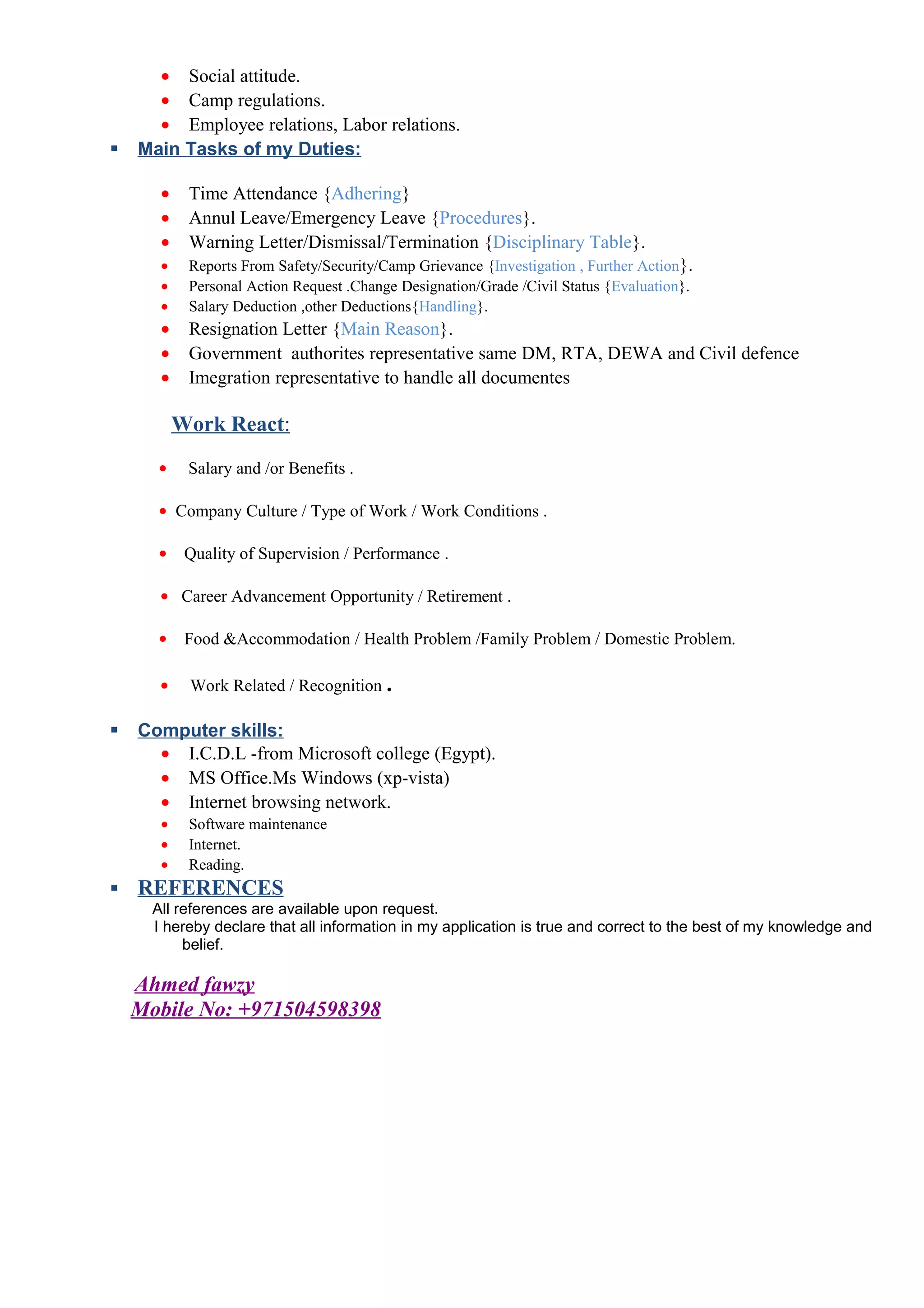 • Social attitude.
• Camp regulations.
• Employee relations, Labor relations.
 Main Tasks of my Duties:
• Time Attendance {Adhering}
• Annul Leave/Emergency Leave {Procedures}.
• Warning Letter/Dismissal/Termination {Disciplinary Table}.
• Reports From Safety/Security/Camp Grievance {Investigation , Further Action}.
• Personal Action Request .Change Designation/Grade /Civil Status {Evaluation}.
• Salary Deduction ,other Deductions{Handling}.
• Resignation Letter {Main Reason}.
• Government authorites representative same DM, RTA, DEWA and Civil defence
• Imegration representative to handle all documentes
Work React:
• Salary and /or Benefits .
• Company Culture / Type of Work / Work Conditions .
• Quality of Supervision / Performance .
• Career Advancement Opportunity / Retirement .
• Food &Accommodation / Health Problem /Family Problem / Domestic Problem.
• Work Related / Recognition .
 Computer skills:
• I.C.D.L -from Microsoft college (Egypt).
• MS Office.Ms Windows (xp-vista)
• Internet browsing network.
• Software maintenance
• Internet.
• Reading.
 REFERENCES
All references are available upon request.
I hereby declare that all information in my application is true and correct to the best of my knowledge and
belief.
Ahmed fawzy
Mobile No: +971504598398
 